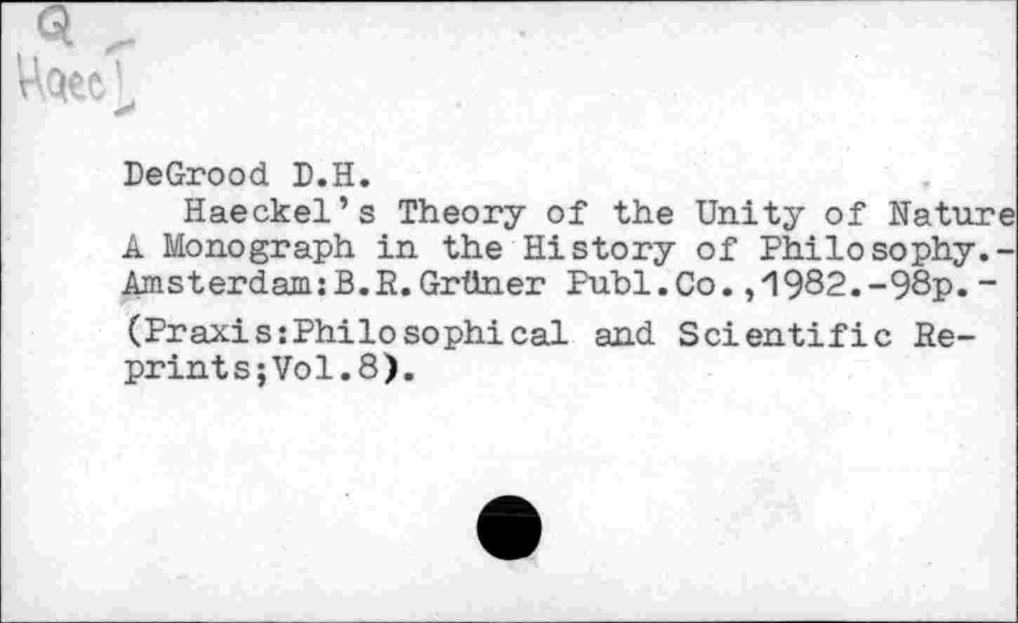 ﻿DeGrood D.H.
Haeckel’s Theory of the Unity of Nature A Monograph in the History of Philosophy.-Amsterdam:B.R.Grttner Publ.Co. ,'1982.-98p. “ (Praxis:Philo sophi cal and Scientific Re-prints;Vol.8).